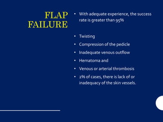 FLAP
FAILURE
• With adequate experience, the success
rate is greater than 95%
• Twisting
• Compression of the pedicle
• Inadequate venous outflow
• Hematoma and
• Venous or arterial thrombosis
• 2% of cases, there is lack of or
inadequacy of the skin vessels.
 