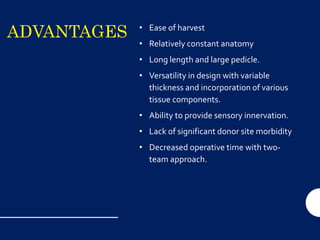 ADVANTAGES • Ease of harvest
• Relatively constant anatomy
• Long length and large pedicle.
• Versatility in design with variable
thickness and incorporation of various
tissue components.
• Ability to provide sensory innervation.
• Lack of significant donor site morbidity
• Decreased operative time with two-
team approach.
 