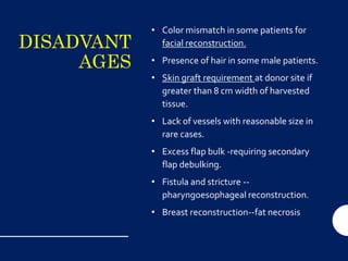 DISADVANT
AGES
• Color mismatch in some patients for
facial reconstruction.
• Presence of hair in some male patients.
• Skin graft requirement at donor site if
greater than 8 cm width of harvested
tissue.
• Lack of vessels with reasonable size in
rare cases.
• Excess flap bulk -requiring secondary
flap debulking.
• Fistula and stricture --
pharyngoesophageal reconstruction.
• Breast reconstruction--fat necrosis
 