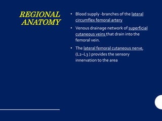 REGIONAL
ANATOMY
• Blood supply -branches of the lateral
circumflex femoral artery
• Venous drainage network of superficial
cutaneous veins that drain into the
femoral vein.
• The lateral femoral cutaneous nerve,
(L2–L3 ) provides the sensory
innervation to the area
 