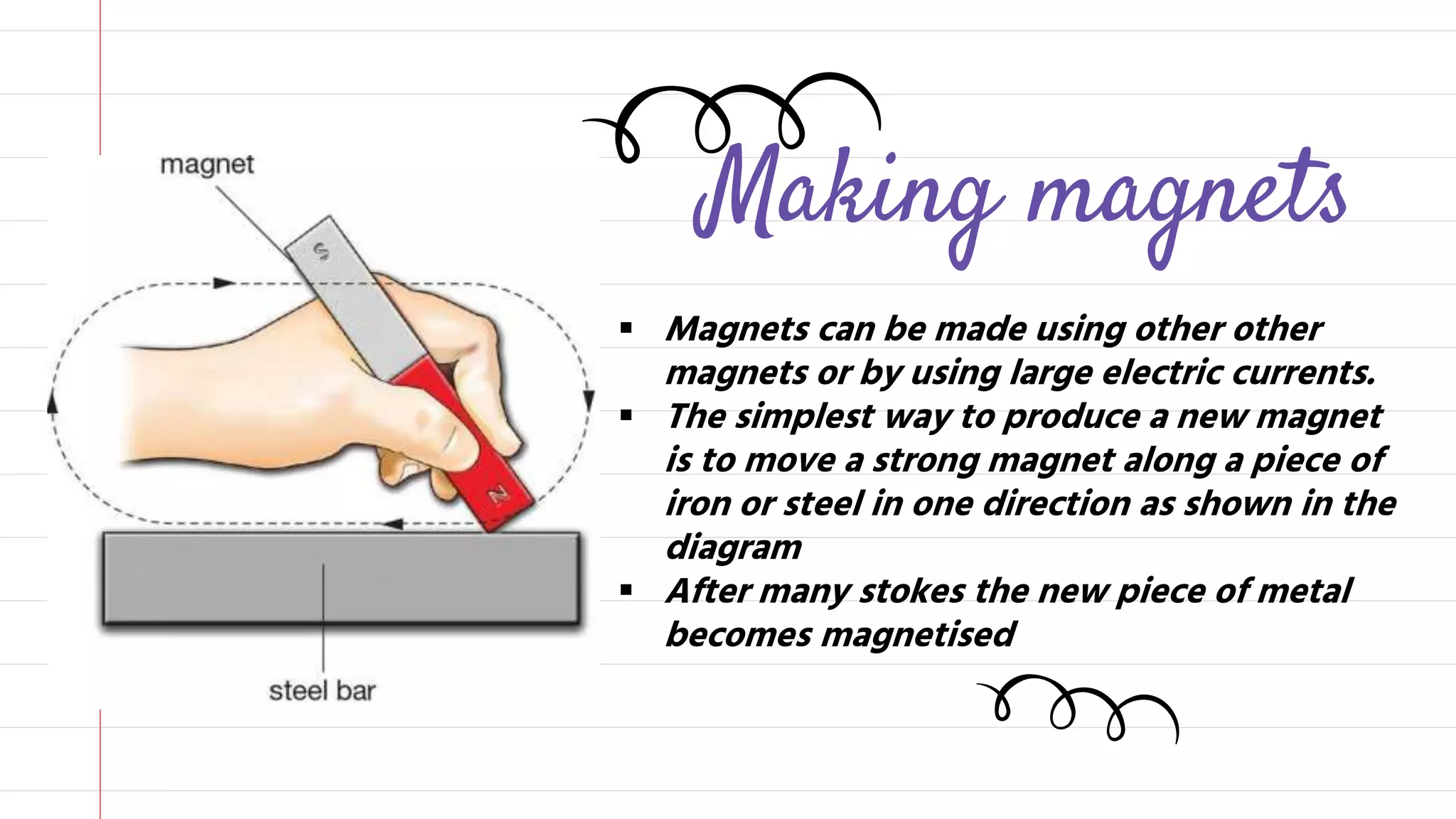 Making magnets
Magnets can be made using other other
magnets or by using large electric currents.
The simplest way to produce a new magnet
is to move a strong magnet along a piece of
iron or steel in one direction as shown in the
diagram
After many stokes the new piece of metal
becomes magnetised