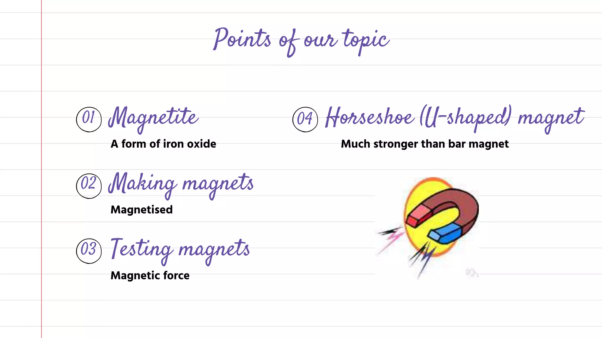 01 Magnetite
A form of iron oxide
04 Horseshoe (U-shaped) magnet
Much stronger than bar magnet
02 Making magnets
Magnetised
Points of our topic
03 Testing magnets
Magnetic force