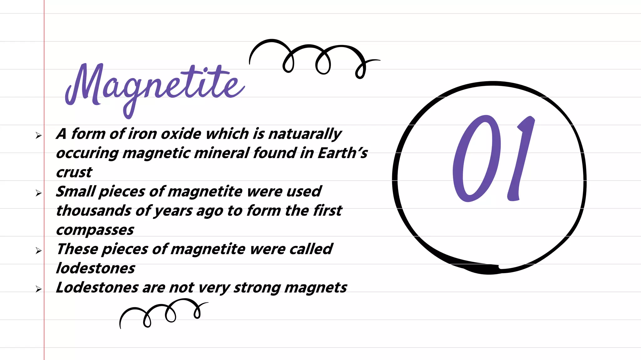 01
Magnetite
A form of iron oxide which is natuarally
occuring magnetic mineral found in Earth’s
crust
Small pieces of magnetite were used
thousands of years ago to form the first
compasses
These pieces of magnetite were called
lodestones
Lodestones are not very strong magnets
