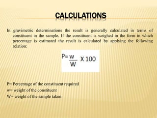 CALCULATIONS
In gravimetric determinations the result is generally calculated in terms of
constituent in the sample. If the constituent is weighed in the form in which
percentage is estimated the result is calculated by applying the following
relation:
P= Percentage of the constituent required
w= weight of the constituent
W= weight of the sample taken
 