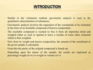 INTRODUCTION
 Similar to the volumetric method, gravimetric analysis is used in the
quantitative determination of substances.
 Gravimetric analysis involves the separation of the constituents to be estimated
in the form of an insoluble compound of known composition.
 The insoluble compound is washed to free it from all impurities dried and
weighed either as such or ignited to leave a residue of some other comound
which is then weighed.
 Now from its weight and known composition, the amount of the constituent in
the given sample is calculated.
 From this the purity of the original compound is found out.
 Depending upon the nature of the sample, the results are expressed as
percentage weight (w/w) or weight in volume (w/v)
 