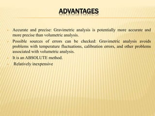 ADVANTAGES
 Accurate and precise: Gravimetric analysis is potentially more accurate and
more precise than volumetric analysis.
 Possible sources of errors can be checked: Gravimetric analysis avoids
problems with temperature fluctuations, calibration errors, and other problems
associated with volumetric analysis.
 It is an ABSOLUTE method.
 Relatively inexpensive
 