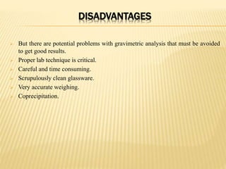 DISADVANTAGES
 But there are potential problems with gravimetric analysis that must be avoided
to get good results.
 Proper lab technique is critical.
 Careful and time consuming.
 Scrupulously clean glassware.
 Very accurate weighing.
 Coprecipitation.
 