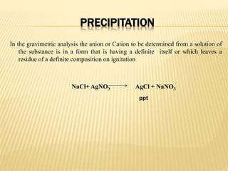 PRECIPITATION
In the gravimetric analysis the anion or Cation to be determined from a solution of
the substance is in a form that is having a definite itself or which leaves a
residue of a definite composition on ignitation
NaCl+ AgNO3 AgCl + NaNO3
ppt
 