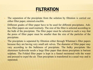 FILTRATION
 The separation of the precipitate from the solution by filtration is carried out
either filter paper, sintered crucible.
 Different grades of filter paper have to be used for different precipitates. Ash-
less filter papers are used routinely. The size of the filter is selected according to
the bulk of the precipitate. The filter paper must be selected in such a way that
the pores of filter paper must be smaller than the size of the particles of the
precipitate.
 The precipitate is separated by filtration either through Whatman’s filter papers
because they are having very small ash valves. The diameter of filter paper may
vary according to the bulkiness of precipitate. The bulky precipitate like
aluminum hydroxide needs a large filter paper than dense precipitate ie barium
sulphate. The Folded filter paper is kept in a funnel moistened with the water
and pressed to expel the air. Then precipitate is transferred in a usual way and is
separated.
 
