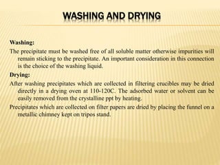 WASHING AND DRYING
Washing:
The precipitate must be washed free of all soluble matter otherwise impurities will
remain sticking to the precipitate. An important consideration in this connection
is the choice of the washing liquid.
Drying:
After washing precipitates which are collected in filtering crucibles may be dried
directly in a drying oven at 110-120C. The adsorbed water or solvent can be
easily removed from the crystalline ppt by heating.
Precipitates which are collected on filter papers are dried by placing the funnel on a
metallic chimney kept on tripos stand.
 