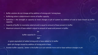 • Buffer solution do not change pH by addition of strong acid / strong base.
• Buffering action is determined in terms of buffer capacity.
• Definition = the strength or capacity to resist changes in pH of system by addition of acid or base known as buffer
capacity.
• Capacity of buffer to neutralize external acid is equal to amount of base present in buffer.
• Maximum amount of base added is equal to amount of weak acid present in buffer.
dn
buffer capacity ß = _____
dpH
n= gram equivalent of added strong acid or base added to 1L buffer
dpH= pH change caused by addition of strong acid or base
• Greater buffer capacity , better is the buffer as it can tolerate more acid or base without changes in pH.
 