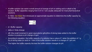 • A buffer solution can resist a small amount of change of pH on adding acid or alkali to the
solution. Buffer capacities ranging from 0.01-0.1 are usually adequate for most pharmaceutical
solutions.
• In 1922, Van Slyke first introduced an approximate equation to determine the buffer capacity by
the following equation:
• β = Buffer capacity
• delta Δ= finite change
• ΔB =the small increment in gram equivalents (gEq)/litre of strong base added to the buffer
solution to produce a pH change of ΔpH.
• According to equation, the buffer capacity of a solution has a value of 1 when the addition of 1 g
Eq of strong base (or acid) to 1 litre of the buffer solution results in a change of 1 pH unit.
• The higher the buffer capacity the less the buffer solution changes its pH.
 