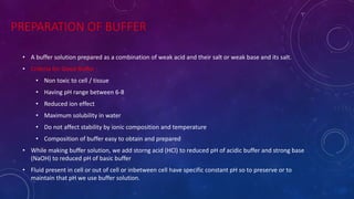 PREPARATION OF BUFFER
• A buffer solution prepared as a combination of weak acid and their salt or weak base and its salt.
• Criteria for Good Buffer :
• Non toxic to cell / tissue
• Having pH range between 6-8
• Reduced ion effect
• Maximum solubility in water
• Do not affect stability by ionic composition and temperature
• Composition of buffer easy to obtain and prepared
• While making buffer solution, we add storng acid (HCl) to reduced pH of acidic buffer and strong base
(NaOH) to reduced pH of basic buffer
• Fluid present in cell or out of cell or inbetween cell have specific constant pH so to preserve or to
maintain that pH we use buffer solution.
 