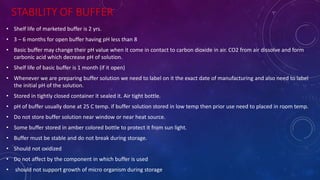 STABILITY OF BUFFER
• Shelf life of marketed buffer is 2 yrs.
• 3 – 6 months for open buffer having pH less than 8
• Basic buffer may change their pH value when it come in contact to carbon dioxide in air. CO2 from air dissolve and form
carbonic acid which decrease pH of solution.
• Shelf life of basic buffer is 1 month (if it open)
• Whenever we are preparing buffer solution we need to label on it the exact date of manufacturing and also need to label
the initial pH of the solution.
• Stored in tightly closed container it sealed it. Air tight bottle.
• pH of buffer usually done at 25 C temp. if buffer solution stored in low temp then prior use need to placed in room temp.
• Do not store buffer solution near window or near heat source.
• Some buffer stored in amber colored bottle to protect it from sun light.
• Buffer must be stable and do not break during storage.
• Should not oxidized
• Do not affect by the component in which buffer is used
• should not support growth of micro organism during storage
 