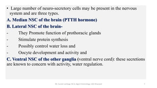 • Large number of neuro-secretory cells may be present in the nervous
system and are three types.
A. Median NSC of the brain (PTTH hormone)
B. Lateral NSC of the brain-
- They Promote function of prothoracic glands
- Stimulate protein synthesis
- Possibly control water loss and
- Oocyte development and activity and
C. Ventral NSC of the other ganglia (ventral nerve cord): these secretions
are known to concern with activity, water regulation.
Mr. Suresh Jambagi, M.Sc (Agri) Entomology, UAS Dharwad 7
 