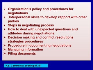"H.E- Commercial cooking NC III"
 Organization’s policy and procedures for
negotiations
 Interpersonal skills to develop rapport with other
parties
 Steps in negotiating process
 How to deal with unexpected questions and
attitudes during negotiations
 Decision making and conflict resolutions
strategies procedures
 Procedure in documenting negotiations
 Managing information
 Filing documents
 