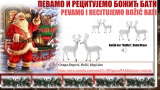 ПЕВАМО И РЕЦИТУЈЕМО БОЖИЋ БАТИ
PEVAMO I RECITUJEMO BOŽIĆ BATI
Dečiji hor “Kolibri”, Deda Mraze
Grupa Stupovi, Božić, blagi dan
https://www.youtube.com/watch?v=RNqaisoaWIA&feature=youtu.be
 