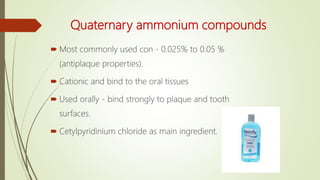 Quaternary ammonium compounds
 Most commonly used con - 0.025% to 0.05 %
(antiplaque properties).
 Cationic and bind to the oral tissues
 Used orally - bind strongly to plaque and tooth
surfaces.
 Cetylpyridinium chloride as main ingredient.
 