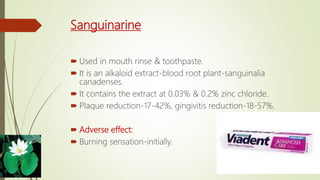 Sanguinarine
 Used in mouth rinse & toothpaste.
 It is an alkaloid extract-blood root plant-sanguinalia
canadenses.
 It contains the extract at 0.03% & 0.2% zinc chloride.
 Plaque reduction-17-42%, gingivitis reduction-18-57%.
 Adverse effect:
 Burning sensation-initially.
 