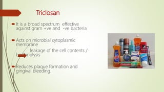 Triclosan
It is a broad spectrum effective
against gram +ve and -ve bacteria
Acts on microbial cytoplasmic
membrane
leakage of the cell contents /
bacteriolysis
Reduces plaque formation and
gingival bleeding.
 