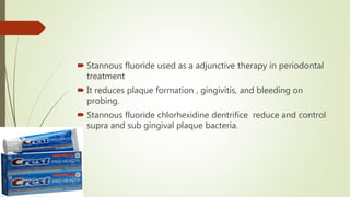  Stannous fluoride used as a adjunctive therapy in periodontal
treatment
 It reduces plaque formation , gingivitis, and bleeding on
probing.
 Stannous fluoride chlorhexidine dentrifice reduce and control
supra and sub gingival plaque bacteria.
 