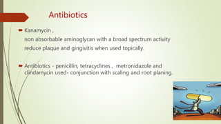 Antibiotics
 Kanamycin ,
non absorbable aminoglycan with a broad spectrum activity
reduce plaque and gingivitis when used topically.
 Antibiotics - penicillin, tetracyclines , metronidazole and
clindamycin used- conjunction with scaling and root planing.
 