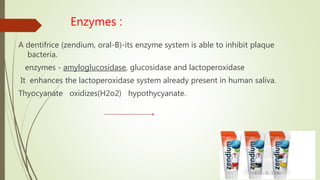 Enzymes :
A dentifrice (zendium, oral-B)-its enzyme system is able to inhibit plaque
bacteria.
enzymes - amyloglucosidase, glucosidase and lactoperoxidase
It enhances the lactoperoxidase system already present in human saliva.
Thyocyanate oxidizes(H2o2) hypothycyanate.
 