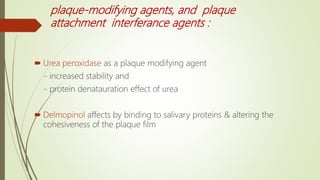 plaque-modifying agents, and plaque
attachment interferance agents :
 Urea peroxidase as a plaque modifying agent
- increased stability and
- protein denatauration effect of urea
 Delmopinol affects by binding to salivary proteins & altering the
cohesiveness of the plaque film
 