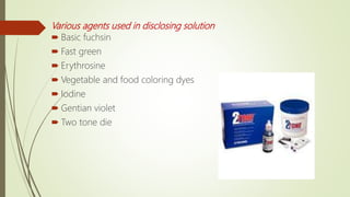 Various agents used in disclosing solution
 Basic fuchsin
 Fast green
 Erythrosine
 Vegetable and food coloring dyes
 Iodine
 Gentian violet
 Two tone die
 
