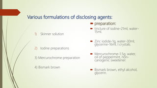 Various formulations of disclosing agents:
1) Skinner solution
2) Iodine preparations
3) Mercurochrome preparation
4) Bismark brown
 preparation:
 tincture of iodine-21ml, water-
15ml.
 Zinc iodide-1g, water-30ml,
glycerine-16ml, I crystals.
 Mercurochrome-1.5g, water,
oil of peppermint, non-
cariogenic sweetener.
 Bismark brown, ethyl alcohol,
glycerin.
 