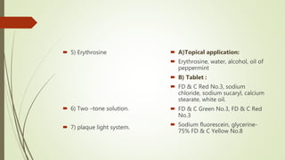  5) Erythrosine
 6) Two –tone solution.
 7) plaque light system.
 A)Topical application:
 Erythrosine, water, alcohol, oil of
peppermint
 B) Tablet :
 FD & C Red No.3, sodium
chloride, sodium sucaryl, calcium
stearate, white oil.
 FD & C Green No.3, FD & C Red
No.3
 Sodium fluorescein, glycerine-
75% FD & C Yellow No.8
 
