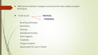  Mechanical methods of plaque control are the most widely accepted
techniques .
 Tooth brush MANUAL
POWERED
Brushing technique
Dentrifices.
Flossing
Interdental brushes.
Oral irrigators
Toothette.
Tongue scrapers.
Gauze piece for use in infants
 