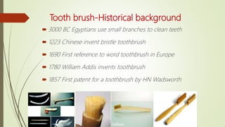 Tooth brush-Historical background
 3000 BC Egyptians use small branches to clean teeth
 1223 Chinese invent bristle toothbrush
 1690 First reference to word toothbrush in Europe
 1780 William Addis invents toothbrush
 1857 First patent for a toothbrush by HN Wadsworth
 