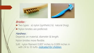 Bristles :
 Two types : a) nylon (synthetic) b) natural (hog).
 Nylon bristles are preferred.
Hardness :
Depends on material, diameter & length.
Nylon bristles more flexible.
Soft: nylon filament 0.007 inches to 0.009 inches in
with 24 to 33 tufts-indicated for children.
 