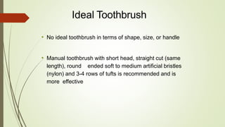 • No ideal toothbrush in terms of shape, size, or handle
• Manual toothbrush with short head, straight cut (same
length), round ended soft to medium artificial bristles
(nylon) and 3-4 rows of tufts is recommended and is
more effective
Ideal Toothbrush
 