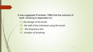 It was suggested (Frandsen 1986) that the outcome of
tooth brushing is dependent on:
(1) the design of the brush
(2) the skill of the individual using the brush
(3) the frequency and
(4) duration of brushing
2
9
 