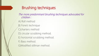 Brushing techniques
The more predominant brushing techniques advocated for
children :
A) Roll method
B) Fone’s technique
C)charters method
D) circular scrubbing method.
E) horizontal scrubbing method.
F) Bass method.
G)Modified stillman method.
 