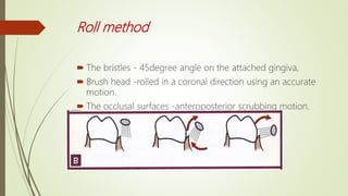 Roll method
 The bristles - 45degree angle on the attached gingiva,
 Brush head -rolled in a coronal direction using an accurate
motion.
 The occlusal surfaces -anteroposterior scrubbing motion.
 