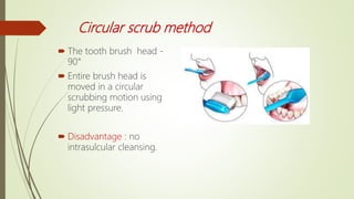 Circular scrub method
 The tooth brush head -
90°
 Entire brush head is
moved in a circular
scrubbing motion using
light pressure.
 Disadvantage : no
intrasulcular cleansing.
 