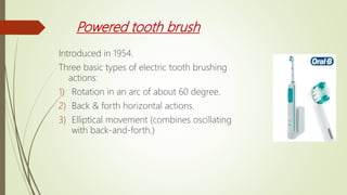 Powered tooth brush
Introduced in 1954.
Three basic types of electric tooth brushing
actions:
1) Rotation in an arc of about 60 degree.
2) Back & forth horizontal actions.
3) Elliptical movement (combines oscillating
with back-and-forth.)
 