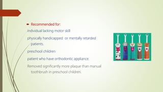  Recommended for:
individual lacking motor skill
physically handicapped or mentally retarded
patients.
preschool children
patient who have orthodontic appliance.
Removed significantly more plaque than manual
toothbrush in preschool children.
 