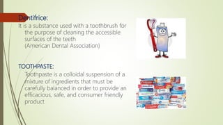 Dentifrice:
It is a substance used with a toothbrush for
the purpose of cleaning the accessible
surfaces of the teeth
(American Dental Association)
TOOTHPASTE:
Toothpaste is a colloidal suspension of a
mixture of ingredients that must be
carefully balanced in order to provide an
efficacious, safe, and consumer friendly
product
 
