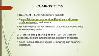 COMPOSITION
1. Detergent – 1.2%Sodium lauryl sulphate
• Use – To lower surface tension -Penetrate and loosen
surface deposits and strains
• Emulsify debris for easy removal by toothbrush Contribute
to the foaming action
2. Cleaning and polishing agents - 20-40% Calcium
carbonate, calcium pyrophosphate bicalcium phosphate
• Uses– Act as abrasive agents for cleaning and polishing
objectives.
10
9
 