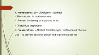 4. Humectants : 20-40%Glycerin : Sorbitol
• Use – Added to retain moisture
• Prevent hardening on exposure to air.
• To stabilize preparation
5. Preservatives - Alcohol, formaldehyde ; dichlorinated phenols
Use – To prevent bacterial growth and to prolong shelf life
11
1
 