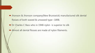  Jhonson & Jhonson company(New Brunswick) manufactured silk dental
flosses of both waxed & unwaxed type--1898.
 Dr Charles C Bass who in 1948-nylon is superior to silk
 Almost all dental flosses are made of nylon filaments.
 
