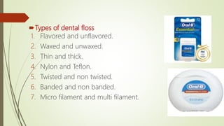 Types of dental floss
1. Flavored and unflavored.
2. Waxed and unwaxed.
3. Thin and thick.
4. Nylon and Teflon.
5. Twisted and non twisted.
6. Banded and non banded.
7. Micro filament and multi filament.
 