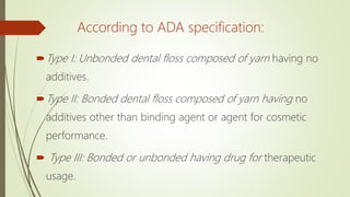 According to ADA specification:
Type I: Unbonded dental floss composed of yarn having no
additives.
Type II: Bonded dental floss composed of yarn having no
additives other than binding agent or agent for cosmetic
performance.
 Type III: Bonded or unbonded having drug for therapeutic
usage.
 