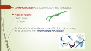  Dental floss holder: is a supplimentary tool for flossing
 Types of holders
knife shape
y shape
holder with short handle are more difficult to use ,so always
try to select one with longer handle for children
 