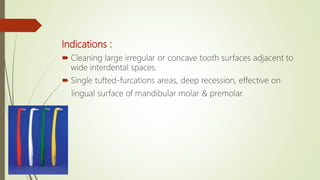 Indications :
 Cleaning large irregular or concave tooth surfaces adjacent to
wide interdental spaces.
 Single tufted-furcations areas, deep recession, effective on
lingual surface of mandibular molar & premolar.
 