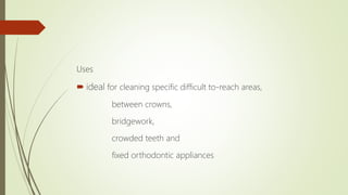 Uses
 ideal for cleaning specific difficult to-reach areas,
between crowns,
bridgework,
crowded teeth and
fixed orthodontic appliances
 